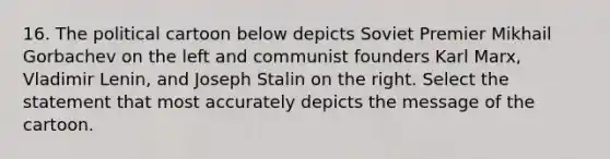 16. The political cartoon below depicts Soviet Premier Mikhail Gorbachev on the left and communist founders Karl Marx, Vladimir Lenin, and Joseph Stalin on the right. Select the statement that most accurately depicts the message of the cartoon.