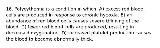 16. Polycythemia is a condition in which: A) excess red blood cells are produced in response to chronic hypoxia. B) an abundance of red blood cells causes severe thinning of the blood. C) fewer red blood cells are produced, resulting in decreased oxygenation. D) increased platelet production causes the blood to become abnormally thick.