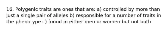 16. Polygenic traits are ones that are: a) controlled by more than just a single pair of alleles b) responsible for a number of traits in the phenotype c) found in either men or women but not both