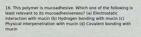 16. This polymer is mucoadhesive. Which one of the following is least relevant to its mucoadhesiveness? (a) Electrostatic interaction with mucin (b) Hydrogen bonding with mucin (c) Physical interpenetration with mucin (d) Covalent bonding with mucin