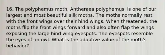 16. The polyphemus moth, Antheraea polyphemus, is one of our largest and most beautiful silk moths. The moths normally rest with the front wings over their hind wings. When threatened, the moths flip the front wings forward and also often flap the wings exposing the large hind wing eyespots. The eyespots resemble the eyes of an owl. What is the adaptive value of the moth's behavior?