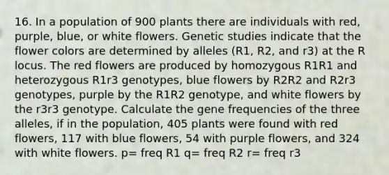 16. In a population of 900 plants there are individuals with red, purple, blue, or white flowers. Genetic studies indicate that the flower colors are determined by alleles (R1, R2, and r3) at the R locus. The red flowers are produced by homozygous R1R1 and heterozygous R1r3 genotypes, blue flowers by R2R2 and R2r3 genotypes, purple by the R1R2 genotype, and white flowers by the r3r3 genotype. Calculate the gene frequencies of the three alleles, if in the population, 405 plants were found with red flowers, 117 with blue flowers, 54 with purple flowers, and 324 with white flowers. p= freq R1 q= freq R2 r= freq r3