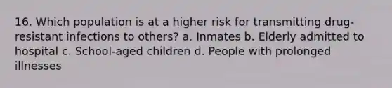 16. Which population is at a higher risk for transmitting drug-resistant infections to others? a. Inmates b. Elderly admitted to hospital c. School-aged children d. People with prolonged illnesses