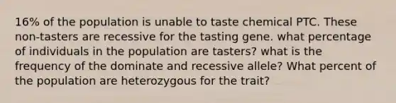 16% of the population is unable to taste chemical PTC. These non-tasters are recessive for the tasting gene. what percentage of individuals in the population are tasters? what is the frequency of the dominate and recessive allele? What percent of the population are heterozygous for the trait?