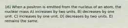 16) When a positron is emitted from the nucleus of an atom, the nuclear mass A) increases by two units. B) decreases by one unit. C) increases by one unit. D) decreases by two units. E) remains the same.