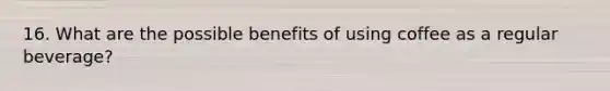 16. What are the possible benefits of using coffee as a regular beverage?