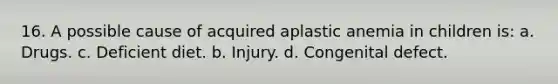 16. A possible cause of acquired aplastic anemia in children is: a. Drugs. c. Deficient diet. b. Injury. d. Congenital defect.