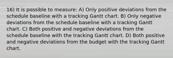 16) It is possible to measure: A) Only positive deviations from the schedule baseline with a tracking Gantt chart. B) Only negative deviations from the schedule baseline with a tracking Gantt chart. C) Both positive and negative deviations from the schedule baseline with the tracking Gantt chart. D) Both positive and negative deviations from the budget with the tracking Gantt chart.