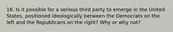 16. Is it possible for a serious third party to emerge in the United States, positioned ideologically between the Democrats on the left and the Republicans on the right? Why or why not?