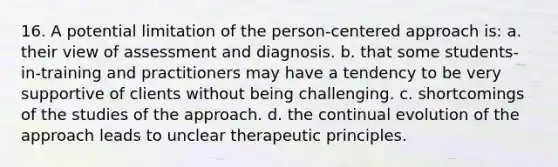 16. A potential limitation of the person-centered approach is: a. their view of assessment and diagnosis. b. that some students-in-training and practitioners may have a tendency to be very supportive of clients without being challenging. c. shortcomings of the studies of the approach. d. the continual evolution of the approach leads to unclear therapeutic principles.