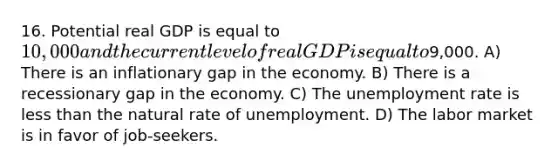 16. Potential real GDP is equal to 10,000 and the current level of real GDP is equal to9,000. A) There is an inflationary gap in the economy. B) There is a recessionary gap in the economy. C) The unemployment rate is less than the natural rate of unemployment. D) The labor market is in favor of job-seekers.