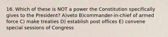 16. Which of these is NOT a power the Constitution specifically gives to the President? A)veto B)commander-in-chief of armed force C) make treaties D) establish post offices E) convene special sessions of Congress