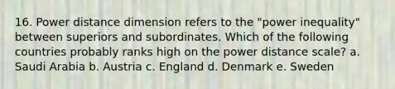 16. Power distance dimension refers to the "power inequality" between superiors and subordinates. Which of the following countries probably ranks high on the power distance scale? a. Saudi Arabia b. Austria c. England d. Denmark e. Sweden