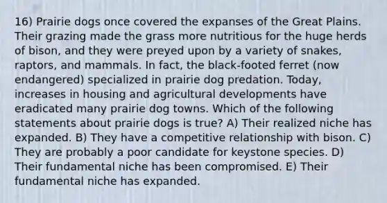 16) Prairie dogs once covered the expanses of the Great Plains. Their grazing made the grass more nutritious for the huge herds of bison, and they were preyed upon by a variety of snakes, raptors, and mammals. In fact, the black-footed ferret (now endangered) specialized in prairie dog predation. Today, increases in housing and agricultural developments have eradicated many prairie dog towns. Which of the following statements about prairie dogs is true? A) Their realized niche has expanded. B) They have a competitive relationship with bison. C) They are probably a poor candidate for keystone species. D) Their fundamental niche has been compromised. E) Their fundamental niche has expanded.