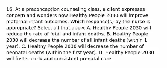 16. At a preconception counseling class, a client expresses concern and wonders how Healthy People 2030 will improve maternal-infant outcomes. Which response(s) by the nurse is appropriate? Select all that apply. A. Healthy People 2030 will reduce the rate of fetal and infant deaths. B. Healthy People 2030 will decrease the number of all infant deaths (within 1 year). C. Healthy People 2030 will decrease the number of neonatal deaths (within the first year). D. Healthy People 2030 will foster early and consistent prenatal care.