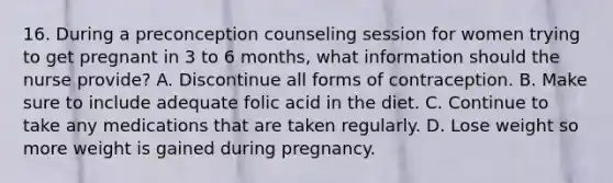 16. During a preconception counseling session for women trying to get pregnant in 3 to 6 months, what information should the nurse provide? A. Discontinue all forms of contraception. B. Make sure to include adequate folic acid in the diet. C. Continue to take any medications that are taken regularly. D. Lose weight so more weight is gained during pregnancy.