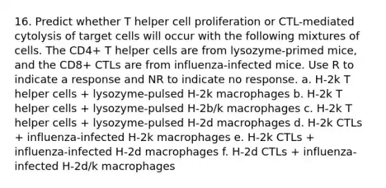 16. Predict whether T helper cell proliferation or CTL-mediated cytolysis of target cells will occur with the following mixtures of cells. The CD4+ T helper cells are from lysozyme-primed mice, and the CD8+ CTLs are from influenza-infected mice. Use R to indicate a response and NR to indicate no response. a. H-2k T helper cells + lysozyme-pulsed H-2k macrophages b. H-2k T helper cells + lysozyme-pulsed H-2b/k macrophages c. H-2k T helper cells + lysozyme-pulsed H-2d macrophages d. H-2k CTLs + influenza-infected H-2k macrophages e. H-2k CTLs + influenza-infected H-2d macrophages f. H-2d CTLs + influenza-infected H-2d/k macrophages