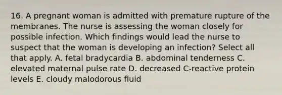 16. A pregnant woman is admitted with premature rupture of the membranes. The nurse is assessing the woman closely for possible infection. Which findings would lead the nurse to suspect that the woman is developing an infection? Select all that apply. A. fetal bradycardia B. abdominal tenderness C. elevated maternal pulse rate D. decreased C-reactive protein levels E. cloudy malodorous fluid