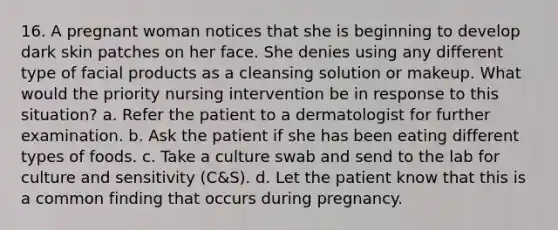 16. A pregnant woman notices that she is beginning to develop dark skin patches on her face. She denies using any different type of facial products as a cleansing solution or makeup. What would the priority nursing intervention be in response to this situation? a. Refer the patient to a dermatologist for further examination. b. Ask the patient if she has been eating different types of foods. c. Take a culture swab and send to the lab for culture and sensitivity (C&S). d. Let the patient know that this is a common finding that occurs during pregnancy.