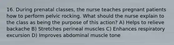 16. During prenatal classes, the nurse teaches pregnant patients how to perform pelvic rocking. What should the nurse explain to the class as being the purpose of this action? A) Helps to relieve backache B) Stretches perineal muscles C) Enhances respiratory excursion D) Improves abdominal muscle tone