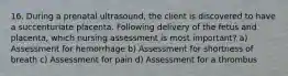 16. During a prenatal ultrasound, the client is discovered to have a succenturiate placenta. Following delivery of the fetus and placenta, which nursing assessment is most important? a) Assessment for hemorrhage b) Assessment for shortness of breath c) Assessment for pain d) Assessment for a thrombus