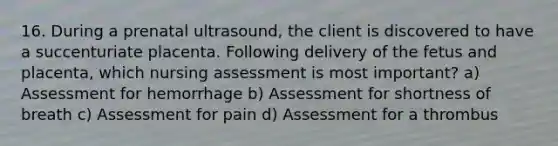 16. During a prenatal ultrasound, the client is discovered to have a succenturiate placenta. Following delivery of the fetus and placenta, which nursing assessment is most important? a) Assessment for hemorrhage b) Assessment for shortness of breath c) Assessment for pain d) Assessment for a thrombus