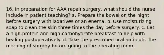 16. In preparation for AAA repair surgery, what should the nurse include in patient teaching? a. Prepare the bowel on the night before surgery with laxatives or an enema. b. Use moisturizing soap to clean the skin three times the day before surgery. c. Eat a high-protein and high-carbohydrate breakfast to help with healing postoperatively. d. Take the prescribed oral antibiotic the morning of surgery before going to the operating room.