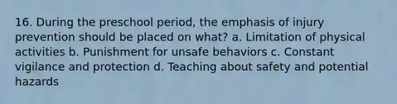 16. During the preschool period, the emphasis of injury prevention should be placed on what? a. Limitation of physical activities b. Punishment for unsafe behaviors c. Constant vigilance and protection d. Teaching about safety and potential hazards