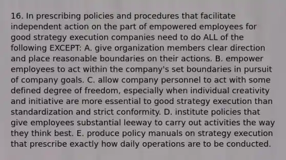 16. In prescribing policies and procedures that facilitate independent action on the part of empowered employees for good strategy execution companies need to do ALL of the following EXCEPT: A. give organization members clear direction and place reasonable boundaries on their actions. B. empower employees to act within the company's set boundaries in pursuit of company goals. C. allow company personnel to act with some defined degree of freedom, especially when individual creativity and initiative are more essential to good strategy execution than standardization and strict conformity. D. institute policies that give employees substantial leeway to carry out activities the way they think best. E. produce policy manuals on strategy execution that prescribe exactly how daily operations are to be conducted.