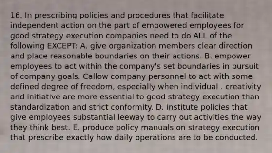 16. In prescribing policies and procedures that facilitate independent action on the part of empowered employees for good strategy execution companies need to do ALL of the following EXCEPT: A. give organization members clear direction and place reasonable boundaries on their actions. B. empower employees to act within the company's set boundaries in pursuit of company goals. Callow company personnel to act with some defined degree of freedom, especially when individual . creativity and initiative are more essential to good strategy execution than standardization and strict conformity. D. institute policies that give employees substantial leeway to carry out activities the way they think best. E. produce policy manuals on strategy execution that prescribe exactly how daily operations are to be conducted.