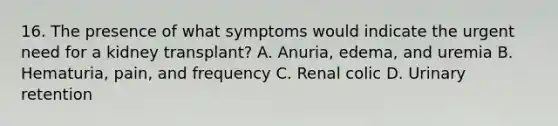 16. The presence of what symptoms would indicate the urgent need for a kidney transplant? A. Anuria, edema, and uremia B. Hematuria, pain, and frequency C. Renal colic D. Urinary retention