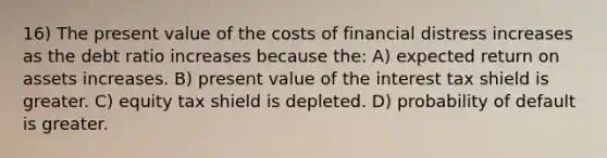 16) The present value of the costs of financial distress increases as the debt ratio increases because the: A) expected return on assets increases. B) present value of the interest tax shield is greater. C) equity tax shield is depleted. D) probability of default is greater.