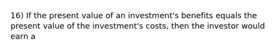 16) If the present value of an investment's benefits equals the present value of the investment's costs, then the investor would earn a