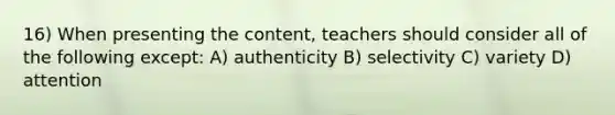 16) When presenting the content, teachers should consider all of the following except: A) authenticity B) selectivity C) variety D) attention