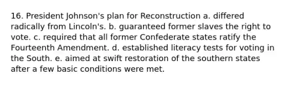 16. President Johnson's plan for Reconstruction a. differed radically from Lincoln's. b. guaranteed former slaves <a href='https://www.questionai.com/knowledge/kr9tEqZQot-the-right-to-vote' class='anchor-knowledge'>the right to vote</a>. c. required that all former Confederate states ratify the Fourteenth Amendment. d. established literacy tests for voting in the South. e. aimed at swift restoration of the southern states after a few basic conditions were met.