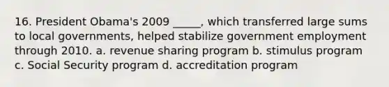 16. ​President Obama's 2009 _____, which transferred large sums to local governments, helped stabilize government employment through 2010. a. ​revenue sharing program b. ​stimulus program c. ​Social Security program d. ​accreditation program