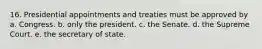 16. Presidential appointments and treaties must be approved by a. Congress. b. only the president. c. the Senate. d. the Supreme Court. e. the secretary of state.