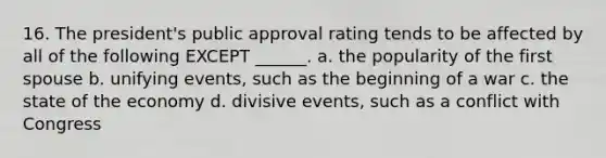 16. The president's public approval rating tends to be affected by all of the following EXCEPT ______. a. the popularity of the first spouse b. unifying events, such as the beginning of a war c. the state of the economy d. divisive events, such as a conflict with Congress