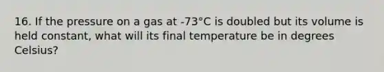 16. If the pressure on a gas at -73°C is doubled but its volume is held constant, what will its final temperature be in degrees Celsius?