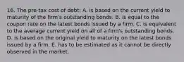 16. The pre-tax cost of debt: A. is based on the current yield to maturity of the firm's outstanding bonds. B. is equal to the coupon rate on the latest bonds issued by a firm. C. is equivalent to the average current yield on all of a firm's outstanding bonds. D. is based on the original yield to maturity on the latest bonds issued by a firm. E. has to be estimated as it cannot be directly observed in the market.