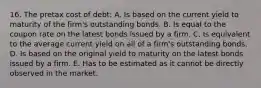 16. The pretax cost of debt: A. Is based on the current yield to maturity of the firm's outstanding bonds. B. Is equal to the coupon rate on the latest bonds issued by a firm. C. Is equivalent to the average current yield on all of a firm's outstanding bonds. D. Is based on the original yield to maturity on the latest bonds issued by a firm. E. Has to be estimated as it cannot be directly observed in the market.