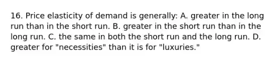 16. Price elasticity of demand is generally: A. greater in the long run than in the short run. B. greater in the short run than in the long run. C. the same in both the short run and the long run. D. greater for "necessities" than it is for "luxuries."