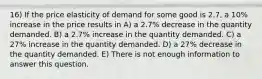 16) If the price elasticity of demand for some good is 2.7, a 10% increase in the price results in A) a 2.7% decrease in the quantity demanded. B) a 2.7% increase in the quantity demanded. C) a 27% increase in the quantity demanded. D) a 27% decrease in the quantity demanded. E) There is not enough information to answer this question.