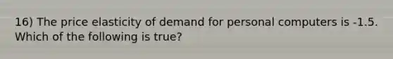 16) The price elasticity of demand for personal computers is -1.5. Which of the following is true?