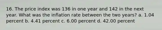 16. The price index was 136 in one year and 142 in the next year. What was the inflation rate between the two years? a. 1.04 percent b. 4.41 percent c. 6.00 percent d. 42.00 percent