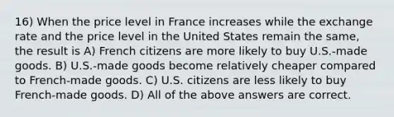 16) When the price level in France increases while the exchange rate and the price level in the United States remain the same, the result is A) French citizens are more likely to buy U.S.-made goods. B) U.S.-made goods become relatively cheaper compared to French-made goods. C) U.S. citizens are less likely to buy French-made goods. D) All of the above answers are correct.