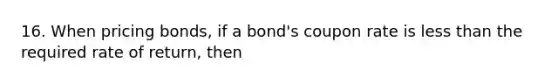 16. When pricing bonds, if a bond's coupon rate is less than the required rate of return, then