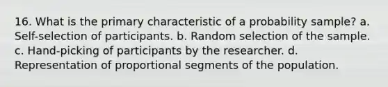 16. What is the primary characteristic of a probability sample? a. Self-selection of participants. b. Random selection of the sample. c. Hand-picking of participants by the researcher. d. Representation of proportional segments of the population.