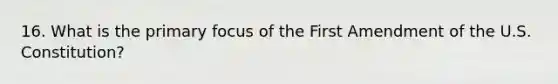 16. What is the primary focus of the First Amendment of the U.S. Constitution?