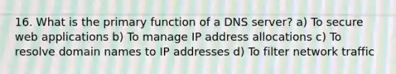 16. What is the primary function of a DNS server? a) To secure web applications b) To manage IP address allocations c) To resolve domain names to IP addresses d) To filter network traffic